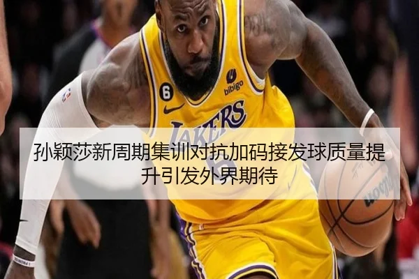 孙颖莎新周期集训对抗加码接发球质量提升引发外界期待